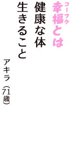 「幸福（コーフク）とは　健康な体　生きること」（アキラ　71歳）
