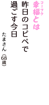 「幸福（コーフク）とは　昨日のコピペで　過ごす今日」（たまさん　68歳）