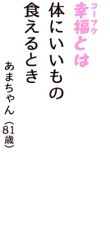「幸福（コーフク）とは　体にいいもの　食えるとき」（あまちゃん　81歳）
