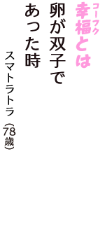 「幸福（コーフク）とは　卵が双子で　あった時」（スマトラトラ　78歳）