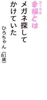 「幸福（コーフク）とは　メガネ探して　かけていた」（ひろちゃん　81歳）