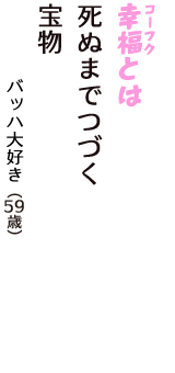 「幸福（コーフク）とは　死ぬまでつづく　　宝物」（バッハ大好き　59歳）