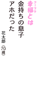 「幸福（コーフク）とは　金持ちの息子　アホだった」（花太郎　70歳）