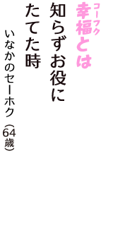 「幸福（コーフク）とは　知らずお役に　たてた時」（いなかのセーホク　64歳）