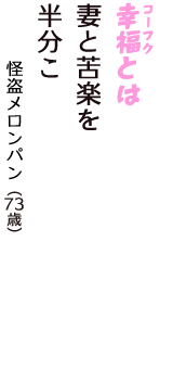 「幸福（コーフク）とは　妻と苦楽を　半分こ」（怪盗メロンパン　73歳）