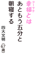 「幸福（コーフク）とは　あともう五分と　朝寝する」（四大文明　67歳）