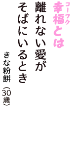 「幸福（コーフク）とは　離れない愛が　そばにいるとき」（きな粉餅　30歳）