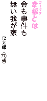 「幸福（コーフク）とは　金も事件も　無い我が家」（花太郎　70歳）