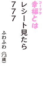「幸福（コーフク）とは　レシート見たら　７７７」（ふわふわ　73歳）