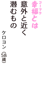 「幸福（コーフク）とは　意外と近く　潜むもの」（ケロヨン　58歳）
