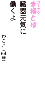「幸福（コーフク）とは　臓器元気に　働くよ」（わここ　64歳）