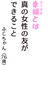 「幸福（コーフク）とは　真の女性の友が　できること」（ふじちゃん　76歳）