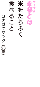 「幸福（コーフク）とは　米をたらふく　食べること」（コナガヤマック　53歳）
