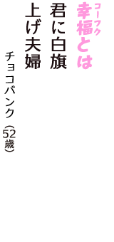 「幸福（コーフク）とは　君に白旗　上げ夫婦」（チョコバンク　52歳）