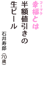「幸福（コーフク）とは　半額値引きの　生ビール」（石井寿郎　70歳）