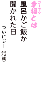 「幸福（コーフク）とは　風呂かご飯か　聞かれた日」（ついにジー　72歳）