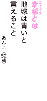「幸福（コーフク）とは　地球は青いと　言えること」（あんこ　52歳）