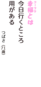 「幸福（コーフク）とは　今日行くところ　用がある」（つばさ　71歳）
