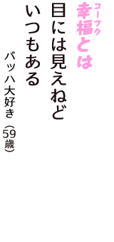 「幸福（コーフク）とは　目には見えねど　いつもある」（バッハ大好き　59歳）