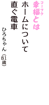 「幸福（コーフク）とは　ホームについて　直ぐ電車」（ひろちゃん　81歳）