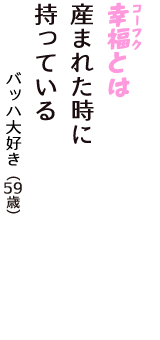 「幸福（コーフク）とは　産まれた時に　持っている」（バッハ大好き　59歳）