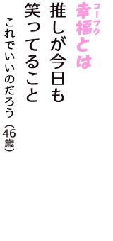「幸福（コーフク）とは　推しが今日も　笑ってること」（これでいいのだろう　46歳）