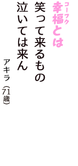 「幸福（コーフク）とは　笑って来るもの　泣いては来ん」（アキラ　71歳）