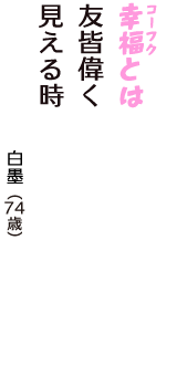 「幸福（コーフク）とは　友皆偉く　見える時」（白墨　74歳）