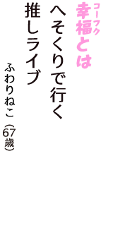 「幸福（コーフク）とは　へそくりで行く　推しライブ」（ふわりねこ　67歳）