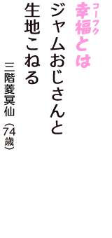 「幸福（コーフク）とは　ジャムおじさんと　生地こねる」（三階菱冥仙　74歳）
