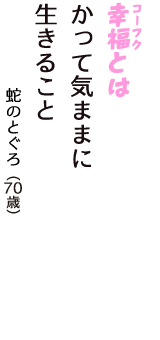 「幸福（コーフク）とは　かって気ままに　生きること」（蛇のとぐろ　70歳）