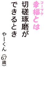 「幸福（コーフク）とは　切磋琢磨が　できるとき」（やーくん　67歳）