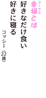 「幸福（コーフク）とは　好きなだけ食い　好きに寝る」（コッシー　22歳）