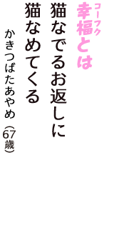 「幸福（コーフク）とは　猫なでるお返しに　猫なめてくる」（かきつばたあやめ　67歳）