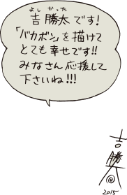 吉 勝太（よし かった）です！「バカボン」を描けてとても幸せです！！みなさん応援して下さいね！！！